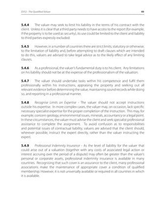 EVS3 - The Qualified Valuer 49 
5.4.4 The valuer may seek to limit his liability in the terms of his contract with the 
client. Unless it is clear that a third party needs to have access to the report (for example, 
if the property is to be used as security), its use could be limited to the client and liability 
to third parties expressly excluded. 
5.4.5 However, in a number of countries there are strict limits, statutory or otherwise, 
to the limitation of liability and, before attempting to draft clauses which are intended 
to do this, valuers are advised to take legal advice as to the likely effect of any limiting 
clauses. 
5.4.6 As a professional, the valuer’s fundamental duty is to his client. Any limitations 
on his liability should not be at the expense of the professionalism of the valuation. 
5.4.7 The valuer should undertake tasks within his competence and fulfil them 
professionally within his instructions, appraising the property and seeking out all 
relevant evidence before determining the value, maintaining sound records while doing 
so, and reporting in a professional manner. 
5.4.8 Recognise Limits on Expertise - The valuer should not accept instructions 
outside his expertise. In more complex cases, the valuer may, on occasion, lack specific 
necessary specialist expertise for the proper completion of the instruction. This may, for 
example, concern geology, environmental issues, minerals, accountancy or a legal point. 
In these circumstances, the valuer must advise the client and seek specialist professional 
assistance to complete the assignment. To avoid confusion as to responsibilities 
and potential issues of contractual liability, valuers are advised that the client should, 
wherever possible, instruct the expert directly, rather than the valuer instructing the 
expert. 
5.4.9 Professional Indemnity Insurance - As the level of liability for the valuer that 
could arise out of a valuation (together with any costs of associated legal action or 
interest accruing over the period of a dispute) may often be greater than the valuer’s 
personal or corporate assets, professional indemnity insurance is available in many 
countries. Recognising that such cover is an assurance to the client, many professional 
associations make the maintenance of appropriate cover a condition of qualified 
membership. However, it is not universally available or required in all countries in which 
it is available. 
 