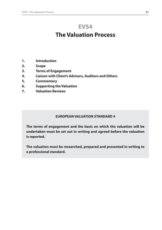 EVS4 - The Valuation Process 51 
EVS4 
The Valuation Process 
1. Introduction 
2. Scope 
3. Terms of Engagement 
4. Liaison with Client’s Advisers, Auditors and Others 
5. Commentary 
6. Supporting the Valuation 
7. Valuation Reviews 
EUROPEAN VALUATION STANDARD 4 
The terms of engagement and the basis on which the valuation will be 
undertaken must be set out in writing and agreed before the valuation 
is reported. 
The valuation must be researched, prepared and presented in writing to 
a professional standard. 
 