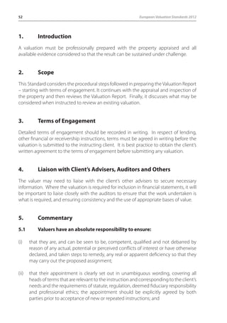 52 European Valuation Standards 2012 
1. Introduction 
A valuation must be professionally prepared with the property appraised and all 
available evidence considered so that the result can be sustained under challenge. 
2. Scope 
This Standard considers the procedural steps followed in preparing the Valuation Report 
– starting with terms of engagement. It continues with the appraisal and inspection of 
the property and then reviews the Valuation Report. Finally, it discusses what may be 
considered when instructed to review an existing valuation. 
3. Terms of Engagement 
Detailed terms of engagement should be recorded in writing. In respect of lending, 
other financial or receivership instructions, terms must be agreed in writing before the 
valuation is submitted to the instructing client. It is best practice to obtain the client’s 
written agreement to the terms of engagement before submitting any valuation. 
4. Liaison with Client’s Advisers, Auditors and Others 
The valuer may need to liaise with the client’s other advisers to secure necessary 
information. Where the valuation is required for inclusion in financial statements, it will 
be important to liaise closely with the auditors to ensure that the work undertaken is 
what is required, and ensuring consistency and the use of appropriate bases of value. 
5. Commentary 
5.1 Valuers have an absolute responsibility to ensure: 
(i) that they are, and can be seen to be, competent, qualified and not debarred by 
reason of any actual, potential or perceived conflicts of interest or have otherwise 
declared, and taken steps to remedy, any real or apparent deficiency so that they 
may carry out the proposed assignment; 
(ii) that their appointment is clearly set out in unambiguous wording, covering all 
heads of terms that are relevant to the instruction and corresponding to the client’s 
needs and the requirements of statute, regulation, deemed fiduciary responsibility 
and professional ethics; the appointment should be explicitly agreed by both 
parties prior to acceptance of new or repeated instructions; and 
 