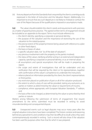 EVS4 - The Valuation Process 53 
(iii) that any departure from the Standards that is required by the client is unambiguously 
expressed in the letter of instruction and the Valuation Report. Additionally, it is 
important to ensure that any such departure is not likely to mislead or confuse the 
user of the Report because of the qualifications imposed or assumptions made. 
5.2 The valuer should establish the client’s needs and requirements with precision 
as a matter of good business practice. The agreed written terms of engagement should 
be included as an appendix to the report. Terms must include reference to: 
• the client’s identity, specifying a corporate or personal identity; 
• the purpose of the valuation and the importance of restricting the use of the 
valuation to the stated purpose; 
• the precise extent of the property/interest being valued with reference to a plan 
or other fixed object; 
• the basis or bases of value; 
• a specific valuation date, not “as of the date of valuation”; 
• any previous involvement with the property or the parties involved; 
• the status of the valuer, clarifying whether acting in an external and independent 
capacity, specifying a corporate or personal identity; or as an internal valuer; 
• all assumptions and special assumptions that will be made in preparing the 
report; 
• the scope and extent of investigations that will be undertaken and any 
verification that will be required by the client or his representatives, together 
with confirmation of the valuer’s competence to undertake the instruction; 
• reliance placed on information provided by the client, the client’s representatives 
or third parties; 
• any restriction placed on publication of part or all of the valuation produced; 
• the extent to which a duty of care will be provided, stating any exclusions as to 
parties or matters as determined by the valuer or requirements of insurers; 
• compliance, where appropriate, with European Valuation Standards, 7th edition; 
and 
• the basis of fee to be charged, as determined by the valuer or prescribed by third 
parties or statute. 
Matters arising following the submission of terms of engagement that require 
amendment to the terms submitted must be recorded in writing to avoid 
misunderstanding and consequential dispute. 
5.3 Unexpected events such as legal disputes may occur many years after the 
original valuation instructions have been completed. The historic context and reasoning 
behind any special terms and conditions may then be difficult to recall unless they were 
contemporaneously recorded in writing. Such a record will also show if the valuation 
has been used for purposes other than that for which it was prepared. 
 