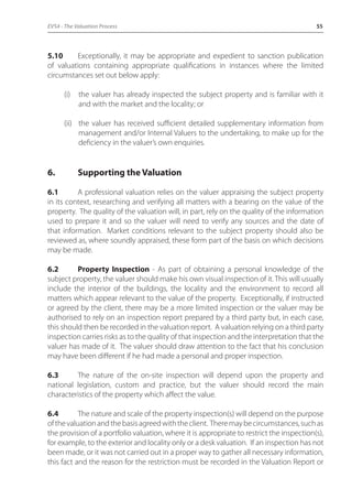 EVS4 - The Valuation Process 55 
5.10 Exceptionally, it may be appropriate and expedient to sanction publication 
of valuations containing appropriate qualifications in instances where the limited 
circumstances set out below apply: 
(i) the valuer has already inspected the subject property and is familiar with it 
and with the market and the locality; or 
(ii) the valuer has received sufficient detailed supplementary information from 
management and/or Internal Valuers to the undertaking, to make up for the 
deficiency in the valuer’s own enquiries. 
6. Supporting the Valuation 
6.1 A professional valuation relies on the valuer appraising the subject property 
in its context, researching and verifying all matters with a bearing on the value of the 
property. The quality of the valuation will, in part, rely on the quality of the information 
used to prepare it and so the valuer will need to verify any sources and the date of 
that information. Market conditions relevant to the subject property should also be 
reviewed as, where soundly appraised, these form part of the basis on which decisions 
may be made. 
6.2 Property Inspection - As part of obtaining a personal knowledge of the 
subject property, the valuer should make his own visual inspection of it. This will usually 
include the interior of the buildings, the locality and the environment to record all 
matters which appear relevant to the value of the property. Exceptionally, if instructed 
or agreed by the client, there may be a more limited inspection or the valuer may be 
authorised to rely on an inspection report prepared by a third party but, in each case, 
this should then be recorded in the valuation report. A valuation relying on a third party 
inspection carries risks as to the quality of that inspection and the interpretation that the 
valuer has made of it. The valuer should draw attention to the fact that his conclusion 
may have been different if he had made a personal and proper inspection. 
6.3 The nature of the on-site inspection will depend upon the property and 
national legislation, custom and practice, but the valuer should record the main 
characteristics of the property which affect the value. 
6.4 The nature and scale of the property inspection(s) will depend on the purpose 
of the valuation and the basis agreed with the client. There may be circumstances, such as 
the provision of a portfolio valuation, where it is appropriate to restrict the inspection(s), 
for example, to the exterior and locality only or a desk valuation. If an inspection has not 
been made, or it was not carried out in a proper way to gather all necessary information, 
this fact and the reason for the restriction must be recorded in the Valuation Report or 
 