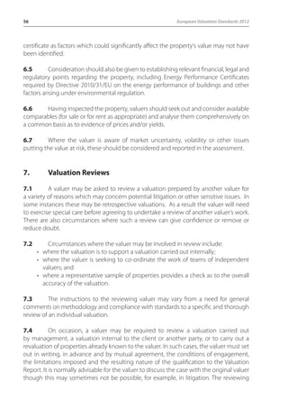 56 European Valuation Standards 2012 
certificate as factors which could significantly affect the property’s value may not have 
been identified. 
6.5 Consideration should also be given to establishing relevant financial, legal and 
regulatory points regarding the property, including Energy Performance Certificates 
required by Directive 2010/31/EU on the energy performance of buildings and other 
factors arising under environmental regulation. 
6.6 Having inspected the property, valuers should seek out and consider available 
comparables (for sale or for rent as appropriate) and analyse them comprehensively on 
a common basis as to evidence of prices and/or yields. 
6.7 Where the valuer is aware of market uncertainty, volatility or other issues 
putting the value at risk, these should be considered and reported in the assessment. 
7. Valuation Reviews 
7.1 A valuer may be asked to review a valuation prepared by another valuer for 
a variety of reasons which may concern potential litigation or other sensitive issues. In 
some instances these may be retrospective valuations. As a result the valuer will need 
to exercise special care before agreeing to undertake a review of another valuer’s work. 
There are also circumstances where such a review can give confidence or remove or 
reduce doubt. 
7.2 Circumstances where the valuer may be involved in review include: 
• where the valuation is to support a valuation carried out internally; 
• where the valuer is seeking to co-ordinate the work of teams of independent 
valuers; and 
• where a representative sample of properties provides a check as to the overall 
accuracy of the valuation. 
7.3 The instructions to the reviewing valuer may vary from a need for general 
comments on methodology and compliance with standards to a specific and thorough 
review of an individual valuation. 
7.4 On occasion, a valuer may be required to review a valuation carried out 
by management, a valuation internal to the client or another party, or to carry out a 
revaluation of properties already known to the valuer. In such cases, the valuer must set 
out in writing, in advance and by mutual agreement, the conditions of engagement, 
the limitations imposed and the resulting nature of the qualification to the Valuation 
Report. It is normally advisable for the valuer to discuss the case with the original valuer 
though this may sometimes not be possible, for example, in litigation. The reviewing 
 