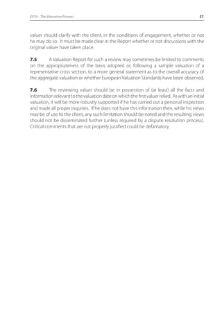EVS4 - The Valuation Process 57 
valuer should clarify with the client, in the conditions of engagement, whether or not 
he may do so. It must be made clear in the Report whether or not discussions with the 
original valuer have taken place. 
7.5 A Valuation Report for such a review may sometimes be limited to comments 
on the appropriateness of the basis adopted or, following a sample valuation of a 
representative cross section, to a more general statement as to the overall accuracy of 
the aggregate valuation or whether European Valuation Standards have been observed. 
7.6 The reviewing valuer should be in possession of (at least) all the facts and 
information relevant to the valuation date on which the first valuer relied. As with an initial 
valuation, it will be more robustly supported if he has carried out a personal inspection 
and made all proper inquiries. If he does not have this information then, while his views 
may be of use to the client, any such limitation should be noted and the resulting views 
should not be disseminated further (unless required by a dispute resolution process). 
Critical comments that are not properly justified could be defamatory. 
 