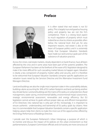Preface 5 
Preface 
It is often stated that real estate is not EU 
policy. This is largely true and good as housing 
policy and property law are not the EU’s 
competence. There is a strong local aspect 
to much regulation of property which must 
indeed be as close to citizens as possible, often 
below the national level. And yet, for very 
important reasons, real estate is also at the 
heart of European politics and it is extremely 
timely that European Valuation Standards 
have made our work and our goals part of the 
substance of valuation practice. 
Across the Union, real estate markets, closely dependent on bank finance, have all been 
affected by the crisis and in some areas have been part of the systemic problem. The 
European Parliament has been at the forefront of the wave of EU legislation designed to 
make it far more difficult for such cascading market failures to happen again. Valuation 
is clearly a key component of property market safety and security, and it is therefore 
to be welcomed that European Valuation Standards comprise specific applications on 
valuation issues raised by the Services Directive and the Alternative Investment Fund 
Managers Directive. 
Land and buildings are also the single most important stake in the sustainability debate, 
buildings alone accounting for 36% of EU carbon footprint and land use being another 
key climate factor. Land and buildings are the matrix of EU policy on soil protection, flood 
management, water saving, environmental liability, environmental impact assessment, 
strategic environmental assessment, renewables and energy efficiency. But EU 
legislation cannot achieve its goals without proper take-up, and efficient transposition 
of EU Directives into national law is only part of this. Increasingly, it is important to 
ensure authentic understanding and ‘ownership’ of EU policy goals by citizens. Here 
too, it is commendable that European Valuation Standards contain a specific application 
helping valuers help their clients to make the most out of the opportunities offered by 
the Energy Performance of Buildings Directive. 
I preside over the European Parliament’s Urban Intergroup, a purpose of which is 
to monitor and discuss the impact of EU policies on the urban environment so that 
parliamentarians, European Commission officials and civil society are more conscious of 
 