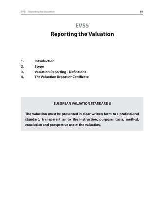EVS5 - Reporting the Valuation 59 
EVS5 
Reporting the Valuation 
1. Introduction 
2. Scope 
3. Valuation Reporting - Definitions 
4. The Valuation Report or Certificate 
EUROPEAN VALUATION STANDARD 5 
The valuation must be presented in clear written form to a professional 
standard, transparent as to the instruction, purpose, basis, method, 
conclusion and prospective use of the valuation. 
 