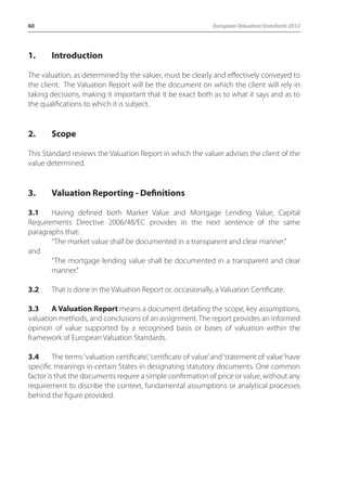 60 European Valuation Standards 2012 
1. Introduction 
The valuation, as determined by the valuer, must be clearly and effectively conveyed to 
the client. The Valuation Report will be the document on which the client will rely in 
taking decisions, making it important that it be exact both as to what it says and as to 
the qualifications to which it is subject. 
2. Scope 
This Standard reviews the Valuation Report in which the valuer advises the client of the 
value determined. 
3. Valuation Reporting - Definitions 
3.1 Having defined both Market Value and Mortgage Lending Value, Capital 
Requirements Directive 2006/48/EC provides in the next sentence of the same 
paragraphs that: 
“The market value shall be documented in a transparent and clear manner.” 
and 
“The mortgage lending value shall be documented in a transparent and clear 
manner.” 
3.2 That is done in the Valuation Report or, occasionally, a Valuation Certificate. 
3.3 A Valuation Report means a document detailing the scope, key assumptions, 
valuation methods, and conclusions of an assignment. The report provides an informed 
opinion of value supported by a recognised basis or bases of valuation within the 
framework of European Valuation Standards. 
3.4 The terms ‘valuation certificate’, ‘certificate of value’ and ‘statement of value’ have 
specific meanings in certain States in designating statutory documents. One common 
factor is that the documents require a simple confirmation of price or value, without any 
requirement to discribe the context, fundamental assumptions or analytical processes 
behind the figure provided. 
 