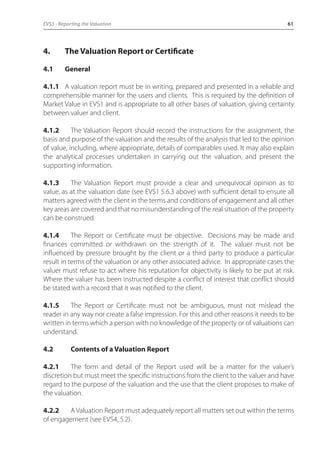 EVS5 - Reporting the Valuation 61 
4. The Valuation Report or Certificate 
4.1 General 
4.1.1 A valuation report must be in writing, prepared and presented in a reliable and 
comprehensible manner for the users and clients. This is required by the definition of 
Market Value in EVS1 and is appropriate to all other bases of valuation, giving certainty 
between valuer and client. 
4.1.2 The Valuation Report should record the instructions for the assignment, the 
basis and purpose of the valuation and the results of the analysis that led to the opinion 
of value, including, where appropriate, details of comparables used. It may also explain 
the analytical processes undertaken in carrying out the valuation, and present the 
supporting information. 
4.1.3 The Valuation Report must provide a clear and unequivocal opinion as to 
value, as at the valuation date (see EVS1 5.6.3 above) with sufficient detail to ensure all 
matters agreed with the client in the terms and conditions of engagement and all other 
key areas are covered and that no misunderstanding of the real situation of the property 
can be construed. 
4.1.4 The Report or Certificate must be objective. Decisions may be made and 
finances committed or withdrawn on the strength of it. The valuer must not be 
influenced by pressure brought by the client or a third party to produce a particular 
result in terms of the valuation or any other associated advice. In appropriate cases the 
valuer must refuse to act where his reputation for objectivity is likely to be put at risk. 
Where the valuer has been instructed despite a conflict of interest that conflict should 
be stated with a record that it was notified to the client. 
4.1.5 The Report or Certificate must not be ambiguous, must not mislead the 
reader in any way nor create a false impression. For this and other reasons it needs to be 
written in terms which a person with no knowledge of the property or of valuations can 
understand. 
4.2 Contents of a Valuation Report 
4.2.1 The form and detail of the Report used will be a matter for the valuer’s 
discretion but must meet the specific instructions from the client to the valuer and have 
regard to the purpose of the valuation and the use that the client proposes to make of 
the valuation. 
4.2.2 A Valuation Report must adequately report all matters set out within the terms 
of engagement (see EVS4, 5.2). 
 