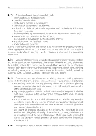 62 European Valuation Standards 2012 
4.2.3 A Valuation Report should generally include: 
• the instructions for the assignment; 
• the valuer’s qualifications; 
• the basis and purpose of the valuation; 
• the valuation date (see EVS1 5.6.3 above); 
• a description of the property, including a note as to the basis on which areas 
have been measured; 
• a summary of the legal context (tenure, tenancies, development control, etc); 
• a commentary on the market for the property; 
• a description of the valuation methodology and analysis; 
• any assumptions that have been made; 
• any limitations on the report; 
leading to and concluding with the opinion as to the value of the property, including, 
where appropriate, details of comparables used. It may also explain the analytical 
processes undertaken in carrying out the valuation, and present the supporting 
information. 
4.2.4 Valuations for commercial secured lending and other asset types need to take 
into account additional or alternative requirements of the lender including reference to 
the suitability of the subject property for the intended loan. Where the terms of the loan 
have not been disclosed the valuer should provide an opinion based on normal lending 
terms having regard, as appropriate, to the profile for risk-related criteria for valuations 
published by the European Mortgage Federation (see Part 3 below). 
4.2.5 Assumptions and special assumptions relating to secured lending valuations, 
as recorded within the terms of engagement, will usually require reference to (inter alia): 
• the existing permitted use, any planning permission or potential planning 
consent for an alternative use, including any potential or actual impact on value 
at the specified valuation date; 
• any marriage, special or synergistic value that exists and, where present, whether 
such value is available to the borrower and, if necessary, to the lender on taking 
possession; 
• market conditions at the specified valuation date and whether any valuation 
uncertainty relating to low volumes of reliable comparable evidence, marked 
volatility or other specified factors had been taken into account or ignored in 
reaching an opinion of value; and 
• any recent or proposed changes to the property, the immediate or local 
environment or legislation that might have an impact on value, and where such 
an impact is reported, the extent of that impact. Matters that might be included 
within this category include potential or actual contamination, deleterious 
materials or title. 
4.2.6 The report will need to include additional relevant material where the property 
 