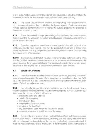EVS5 - Reporting the Valuation 63 
is, or is to be, held as an investment (see EVA5), fully equipped as a trading entity or the 
subject or potential for actual development, refurbishment or retro-fitting. 
4.2.7 The valuer should confirm whether in undertaking the instruction he has 
become aware of matters that could affect the figures reported. Such matters might 
include potential contamination on or nearby the subject property, the presence of 
deleterious materials or title. 
4.2.8 Where the market for the property being valued is affected by uncertainty and 
this is relevant to the valuation, the valuer should proceed with caution and comment 
on the issue to the client. 
4.2.9 The valuer may wish to consider and state the period after which the valuation 
will be deemed to have expired. This may be particularly important in times when 
values are volatile. This may be specified by national legislation in some countries or by 
the requirements of the contract. 
4.2.10 It is recommended that all valuation reports include a statement to the effect 
that the Qualified Valuer responsible for the valuation to the client has conformed to the 
requirements of these European Valuation Standards and the extent and reasons for any 
departure or why any key part of the valuation process has been omitted. 
4.3 Valuation Certificate 
4.3.1 The valuer may be asked to issue a valuation certificate, providing the valuer’s 
summary conclusion as to the value of the property as at the valuation date (see EVS1. 
5.6.3). The certificate may be a separate document or incorporated within the valuation 
report, of which it may be a summary. 
4.3.2 Exceptionally, in countries where legislation or practice determines that a 
valuer must certify the amount of the valuation of the property, that will usually be by a 
short letter the contents of which will include: 
• the client’s name and address; 
• details of the property; 
• the valuation date; 
• the purpose of the instruction; 
• the date of the Certificate; 
• any assumptions upon which the valuation is based; 
• the name, address and qualifications of the valuer. 
4.3.3 The same basic requirements are made of that certificate or letter as are made 
of a valuation report. It must be objective, unambiguous and clearly written in terms 
which a person with no knowledge of the property or of valuations can understand. It 
must not mislead or create a false impression. It must meet the client’s instructions. It 
 