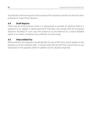 64 European Valuation Standards 2012 
should state and have regard to the purpose of the valuation and the use that the client 
proposes to make of the valuation. 
4.4 Draft Reports 
There may be circumstances where it is appropriate to provide an advance draft of a 
valuation or an update in abbreviated form that does not comply with this European 
Valuation Standard. In such cases the existence of, and reference to, a future detailed 
report or an earlier comprehensive certificate must be made. 
4.5 Value Added Tax 
Where relevant, the valuation should identify the rate of VAT, if any, which applies to the 
property as at the valuation date. It should state that any VAT that may be due on any 
transaction in the property will be in addition to the valuation reported. 
 