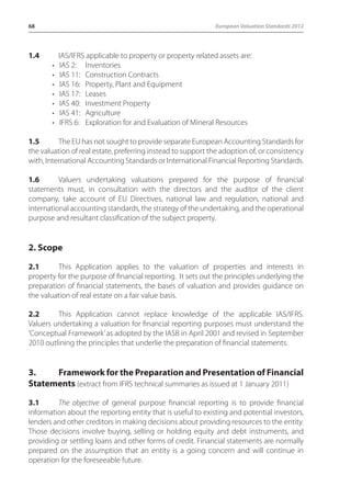 68 European Valuation Standards 2012 
1.4 IAS/IFRS applicable to property or property related assets are: 
• IAS 2: Inventories 
• IAS 11: Construction Contracts 
• IAS 16: Property, Plant and Equipment 
• IAS 17: Leases 
• IAS 40: Investment Property 
• IAS 41: Agriculture 
• IFRS 6: Exploration for and Evaluation of Mineral Resources 
1.5 The EU has not sought to provide separate European Accounting Standards for 
the valuation of real estate, preferring instead to support the adoption of, or consistency 
with, International Accounting Standards or International Financial Reporting Standards. 
1.6 Valuers undertaking valuations prepared for the purpose of financial 
statements must, in consultation with the directors and the auditor of the client 
company, take account of EU Directives, national law and regulation, national and 
international accounting standards, the strategy of the undertaking, and the operational 
purpose and resultant classification of the subject property. 
2. Scope 
2.1 This Application applies to the valuation of properties and interests in 
property for the purpose of financial reporting. It sets out the principles underlying the 
preparation of financial statements, the bases of valuation and provides guidance on 
the valuation of real estate on a fair value basis. 
2.2 This Application cannot replace knowledge of the applicable IAS/IFRS. 
Valuers undertaking a valuation for financial reporting purposes must understand the 
‘Conceptual Framework’ as adopted by the IASB in April 2001 and revised in September 
2010 outlining the principles that underlie the preparation of financial statements. 
3. Framework for the Preparation and Presentation of Financial 
Statements (extract from IFRS technical summaries as issued at 1 January 2011) 
3.1 The objective of general purpose financial reporting is to provide financial 
information about the reporting entity that is useful to existing and potential investors, 
lenders and other creditors in making decisions about providing resources to the entity. 
Those decisions involve buying, selling or holding equity and debt instruments, and 
providing or settling loans and other forms of credit. Financial statements are normally 
prepared on the assumption that an entity is a going concern and will continue in 
operation for the foreseeable future. 
 