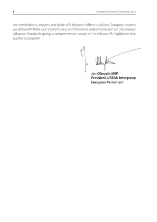 6 European Valuation Standards 2012 
the interrelations, impacts and trade-offs between different policies. European citizens 
would benefit from such a holistic view and I therefore welcome the section of European 
Valuation Standards giving a comprehensive survey of the relevant EU legislation that 
applies to property. 
Jan Olbrycht MEP 
President, URBAN Intergroup 
European Parliament 
 