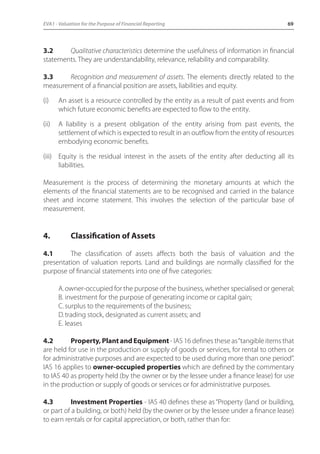 EVA1 - Valuation for the Purpose of Financial Reporting 69 
3.2 Qualitative characteristics determine the usefulness of information in financial 
statements. They are understandability, relevance, reliability and comparability. 
3.3 Recognition and measurement of assets. The elements directly related to the 
measurement of a financial position are assets, liabilities and equity. 
(i) An asset is a resource controlled by the entity as a result of past events and from 
which future economic benefits are expected to flow to the entity. 
(ii) A liability is a present obligation of the entity arising from past events, the 
settlement of which is expected to result in an outflow from the entity of resources 
embodying economic benefits. 
(iii) Equity is the residual interest in the assets of the entity after deducting all its 
liabilities. 
Measurement is the process of determining the monetary amounts at which the 
elements of the financial statements are to be recognised and carried in the balance 
sheet and income statement. This involves the selection of the particular base of 
measurement. 
4. Classification of Assets 
4.1 The classification of assets affects both the basis of valuation and the 
presentation of valuation reports. Land and buildings are normally classified for the 
purpose of financial statements into one of five categories: 
A. owner-occupied for the purpose of the business, whether specialised or general; 
B. investment for the purpose of generating income or capital gain; 
C. surplus to the requirements of the business; 
D. trading stock, designated as current assets; and 
E. leases 
4.2 Property, Plant and Equipment - IAS 16 defines these as “tangible items that 
are held for use in the production or supply of goods or services, for rental to others or 
for administrative purposes and are expected to be used during more than one period”. 
IAS 16 applies to owner-occupied properties which are defined by the commentary 
to IAS 40 as property held (by the owner or by the lessee under a finance lease) for use 
in the production or supply of goods or services or for administrative purposes. 
4.3 Investment Properties - IAS 40 defines these as “Property (land or building, 
or part of a building, or both) held (by the owner or by the lessee under a finance lease) 
to earn rentals or for capital appreciation, or both, rather than for: 
 