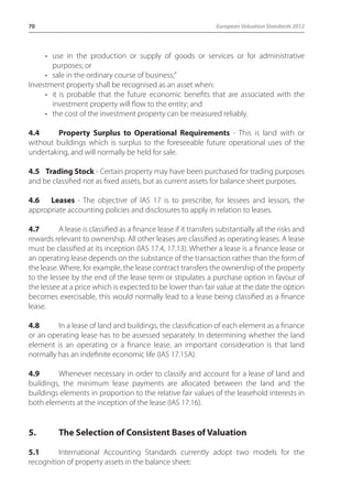 70 European Valuation Standards 2012 
• use in the production or supply of goods or services or for administrative 
purposes; or 
• sale in the ordinary course of business;” 
Investment property shall be recognised as an asset when: 
• it is probable that the future economic benefits that are associated with the 
investment property will flow to the entity; and 
• the cost of the investment property can be measured reliably. 
4.4 Property Surplus to Operational Requirements - This is land with or 
without buildings which is surplus to the foreseeable future operational uses of the 
undertaking, and will normally be held for sale. 
4.5 Trading Stock - Certain property may have been purchased for trading purposes 
and be classified not as fixed assets, but as current assets for balance sheet purposes. 
4.6 Leases - The objective of IAS 17 is to prescribe, for lessees and lessors, the 
appropriate accounting policies and disclosures to apply in relation to leases. 
4.7 A lease is classified as a finance lease if it transfers substantially all the risks and 
rewards relevant to ownership. All other leases are classified as operating leases. A lease 
must be classified at its inception (IAS 17.4, 17.13). Whether a lease is a finance lease or 
an operating lease depends on the substance of the transaction rather than the form of 
the lease. Where, for example, the lease contract transfers the ownership of the property 
to the lessee by the end of the lease term or stipulates a purchase option in favour of 
the lessee at a price which is expected to be lower than fair value at the date the option 
becomes exercisable, this would normally lead to a lease being classified as a finance 
lease. 
4.8 In a lease of land and buildings, the classification of each element as a finance 
or an operating lease has to be assessed separately. In determining whether the land 
element is an operating or a finance lease, an important consideration is that land 
normally has an indefinite economic life (IAS 17.15A). 
4.9 Whenever necessary in order to classify and account for a lease of land and 
buildings, the minimum lease payments are allocated between the land and the 
buildings elements in proportion to the relative fair values of the leasehold interests in 
both elements at the inception of the lease (IAS 17.16). 
5. The Selection of Consistent Bases of Valuation 
5.1 International Accounting Standards currently adopt two models for the 
recognition of property assets in the balance sheet: 
 
