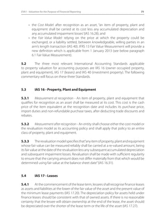 EVA1 - Valuation for the Purpose of Financial Reporting 71 
• the Cost Model: after recognition as an asset, “an item of property, plant and 
equipment shall be carried at its cost less any accumulated depreciation and 
any accumulated impairment losses’ (IAS 16.28); and 
• the Fair Value Model: relying on the price at which the property could be 
exchanged, or a liability settled, between knowledgeable, willing parties in an 
arm’s length transaction (IAS 40). IFRS 13 Fair Value Measurement will provide a 
new definition which is applicable from 1 January 2013 (see below paragraph 
6.1 Fair Value Measurement). 
5.2 The three most relevant International Accounting Standards applicable 
to property valuation for accounting purposes are IAS 16 (owner occupied property, 
plant and equipment), IAS 17 (leases) and IAS 40 (investment property). The following 
commentary will focus on these three Standards. 
5.3 IAS 16 - Property, Plant and Equipment 
5.3.1 Measurement at recognition - An item of property, plant and equipment that 
qualifies for recognition as an asset shall be measured at its cost. This cost is the cash 
price of the item equivalent at the recognition date and includes its purchase price, 
import duties and non-refundable purchase taxes, after deducting trade discounts and 
rebates. 
5.3.2 Measurement after recognition - An entity shall choose either the cost model or 
the revaluation model as its accounting policy and shall apply that policy to an entire 
class of property, plant and equipment. 
5.3.3 The revaluation model specifies that “any item of property, plant and equipment 
whose fair value can be measured reliably shall be carried at a re-valued amount, being 
its fair value at the date of the revaluation less any subsequent accumulated depreciation 
and subsequent impairment losses. Revaluation shall be made with sufficient regularity 
to ensure that the carrying amount does not differ materially from that which would be 
determined using fair value at the balance sheet date” (IAS 16.31). 
5.4 IAS 17 - Leases 
5.4.1 At the commencement of the lease term, lessees shall recognise finance leases 
as assets and liabilities at the lower of the fair value of the asset and the present value of 
the minimum lease payments (IAS 17.20). The depreciation policy for assets held under 
finance leases should be consistent with that of owned assets. If there is no reasonable 
certainty that the lessee will obtain ownership at the end of the lease, the asset should 
be depreciated over the shorter of the lease term or the life of the asset (IAS 17.27). 
 