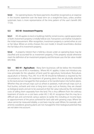 72 European Valuation Standards 2012 
5.4.2 For operating leases, the lease payments should be recognised as an expense 
in the income statement over the lease term on a straight-line basis, unless another 
systematic basis is more representative of the time pattern of the user’s benefit (IAS 
17.33). 
5.5 IAS 40 - Investment Property 
5.5.1 IAS 40 applies to land or buildings held for rental income, capital appreciation 
or both. Investment property is initially held at cost. Transaction cost shall be included in 
the initial measurement. After recognition, investment property is carried either at cost 
or Fair Value. Where an entity chooses the cost model, it should nevertheless disclose 
the Fair Value of its investment property. 
5.5.2 A property interest that is held by a lessee under an operating lease may be 
classified and accounted for as investment property, if the property would otherwise 
meet the definition of an investment property and the lessee uses the fair value model 
(IAS 40.6). 
5.6 IAS 41 - Agriculture - Many farm businesses will be below the thresholds 
at which the use of IAS is mandatory. Where IAS 41 applies, it does not introduce any 
new principles for the valuation of land used for agriculture, horticulture, floriculture, 
aquaculture or forestry. Thus, IAS 16 or IAS 40 should be followed as required by the 
circumstances. It affects the treatment of growing plants that are physically attached 
to the land and are managed for their produce or for transformation into further plants. 
Whether they are annual crops such as wheat or potatoes, multi-annual crops such as 
fruit bushes, orchards and vines or long term crops such as forestry, they are classed 
as biological assets and are to be assessed at their fair value reduced by the estimated 
costs of selling them separately from the land. This is thus different from the ordinary 
treatment of stocks on a cost basis under IAS 2. IAS 41 recognises that this may be a 
difficult task and commends various options to tackle this including an income basis 
or apportionment of the prices achieved for land sold with growing crops. Where fair 
value cannot be measured reliably, a cost basis may be used. Where, for example, with 
amenity woodland, growing plants are not managed for their biological potential they 
are not taken into account. 
 