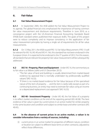 EVA1 - Valuation for the Purpose of Financial Reporting 73 
6. Fair Value 
6.1 Fair Value Measurement Project 
6.1.1 In September 2005, the IASB added the Fair Value Measurement Project to 
its agenda. The global financial crisis emphasised the importance of having common 
fair value measurement and disclosure requirements. Therefore in June 2010, as a 
convergence project with the US-American Financial Accounting Standards Board 
(FASB) both standard setters published their exposure drafts. The goals of this project 
were to reduce complexity and to improve consistency in the application of fair 
value measurement principles by having a single set of requirements for all fair value 
measurements. 
6.1.2 On 12 May 2011, the IASB issued IFRS 13, Fair Value Measurement. IFRS 13 will 
be relevant for IAS 16, IAS 40 and IAS 41. Yet, this standard has not been endorsed in the 
European Union. It is expected to be endorsed in the 3rd quarter of 2012. For this reason, 
all standards that are relevant for property’s fair value measurement will be subsequently 
addressed. 
6.2 IAS 16 - Property, Plant and Equipment - Under IAS 16, the commentary as 
to fair value is as follows (valid until 31 December 2012): 
• “The fair value of land and buildings is usually determined from market-based 
evidence by appraisal that is normally undertaken by professionally qualified 
valuers.” (IAS 16.32); 
• “If there is no market-based evidence for Fair Value because of the specialised 
nature of the item of property … and the item is rarely sold, except as part of a 
continuing business, an entity may need to estimate fair value using an income 
or a depreciated replacement cost approach.” (IAS 16.33). 
6.3 IAS 40 - Investment Property - Under IAS 40, the Fair Value of a property 
is to reflect market conditions at the end of the reporting period (IAS 40.38). The best 
evidence of fair value is given by current prices in an active market for similar property 
in the same location and condition and subject to similar lease and other contracts (IAS 
40.45). 
6.4 In the absence of current prices in an active market, a valuer is to 
consider information from a variety of sources, including: 
(i) current prices in an active market for properties of different nature, condition 
or location (or subject to different lease terms or other contracts), adjusted to 
reflect those differences; 
 