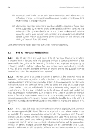 74 European Valuation Standards 2012 
(ii) recent prices of similar properties in less active markets, with adjustments to 
reflect any changes in economic conditions since the date of the transactions 
that occurred at those prices; and 
(iii) discounted cash flow projections based on reliable estimates of future cash 
flows, supported by the terms of any existing lease and other contracts and 
(when possible) by external evidence such as current market rents for similar 
properties in the same location and condition, and using discount rates that 
reflect current market assessments of the uncertainty in the amount and 
timing of the cash flows (IAS 40.46). 
Costs of sale should not be deducted but can be reported separately. 
6.5 IFRS 13 - Fair Value Measurement 
6.5.1 On 12 May 2011, the IASB issued IFRS 13 Fair Value Measurement which 
is effective from 1 January 2013. The Standard provides a clarifying definition of fair 
value and further guidance for measuring fair value. It also improves transparency by 
enhancing detailed disclosures about fair value measurement derived using models. 
It must be clear that this standard provides an answer only to the question ‘how to 
measure’ and not to the question ‘what to measure’. 
6.5.2. The fair value of an asset or liability is defined as the price that would be 
received to sell an asset or paid to transfer a liability in an orderly transaction between 
market participants at the measurement date (IFRS 13.9). In comparison to the standards 
mentioned above, this definition refers to the so-called exit price of an asset under 
current market conditions. Additionally, fair value is measured using the price in the 
principal market for the asset or liability or, in the absence of a principal market, the 
most advantageous market for the asset or liability (IFRS 13.15). In case of non-financial 
assets, a fair value measurement takes into account a market participant’s ability to 
generate economic benefits by using the asset in its highest and best use or by selling it 
to another market participant that would use the asset in its highest and best use (IFRS 
13.27). 
6.5.3 IFRS 13 sets out three valuation techniques: market approach, cost approach 
and income approach (IFRS 13.62). The market approach is used where market prices 
are available. The income approach is used where directly identifiable cash flows are 
available (e.g. discounted cash flow). The cost approach is used where identical market 
prices do not exist, prices need to be adjusted or income is not directly produced (e.g. 
replacement cost). In some cases, a single valuation technique will be appropriate, 
whereas in others multiple valuation techniques will be appropriate (IFRS 13:63). 
Valuation techniques should be applied with the aim to choose the most appropriate 
 