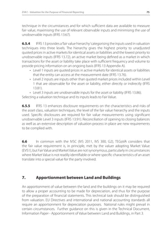 EVA1 - Valuation for the Purpose of Financial Reporting 75 
technique in the circumstances and for which sufficient data are available to measure 
fair value, maximising the use of relevant observable inputs and minimising the use of 
unobservable inputs (IFRS 13:67). 
6.5.4 IFRS 13 provides a ‘fair value hierarchy’ categorising the inputs used in valuation 
techniques into three levels. The hierarchy gives the highest priority to unadjusted 
quoted prices in active markets for identical assets or liabilities and the lowest priority to 
unobservable inputs (IFRS 13.72), an active market being defined as a market in which 
transactions for the asset or liability take place with sufficient frequency and volume to 
provide pricing information on an ongoing basis (IFRS 13 Appendix A). 
• Level 1 inputs are quoted prices in active markets for identical assets or liabilities 
that the entity can access at the measurement date (IFRS 13.76). 
• Level 2 inputs are inputs other than quoted market prices included within Level 
1 that are observable for the asset or liability, either directly or indirectly (IFRS 
13.81). 
• Level 3 inputs are unobservable inputs for the asset or liability (IFRS 13.86). 
Selecting a valuation technique and its inputs leads to Fair Value. 
6.5.5 IFRS 13 enhances disclosure requirements on the characteristics and risks of 
the asset class, valuation techniques, the level of the fair value hierarchy and the inputs 
used. Specific disclosures are required for fair value measurements using significant 
unobservable Level 3 inputs (IFRS 13.91). Reconciliation of opening to closing balances 
as well as an extensive description of valuation process in place are new requirements 
to be complied with. 
6.6 In common with the IVSC (IVS 2011, IVS 300, G2), TEGoVA considers that 
the fair value requirement is, in principle, met by the valuer adopting Market Value 
(EVS1), but Fair Value and Market Value are not synonymous, particularly in circumstances 
where Market Value is not readily identifiable or where specific characteristics of an asset 
translate into a special value for the party involved. 
7. Apportionment between Land and Buildings 
An apportionment of value between the land and the buildings on it may be required 
to allow a proper accounting to be made for depreciation, and thus for the purpose 
of the preparation of financial statements. This technical task should be distinguished 
from valuation. EU Directives and international and national accounting standards all 
require an apportionment for depreciation purposes. National rules might prevail in 
certain circumstances. Further guidance on this is given in the Technical Document, 
Information Paper - Apportionment of Value between Land and Buildings, in Part 3. 
 