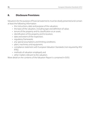 76 European Valuation Standards 2012 
8. Disclosure Provisions 
Valuations for the purpose of financial statements must be clearly presented and contain 
at least the following information: 
• the instructions, date and purpose of the valuation; 
• the basis of the valuation, including type and definition of value; 
• tenure of the property and its classification as an asset; 
• identification of the property and its location; 
• date and extent of the inspection; 
• regulatory framework; 
• any special assumptions and limiting conditions; 
• plant, machinery and equipment; 
• compliance statement with European Valuation Standards (not required by IAS/ 
IFRS); 
• methods of valuation employed; and 
• other matters relevant to the valuation. 
More detail on the contents of the Valuation Report is contained in EVS5. 
 