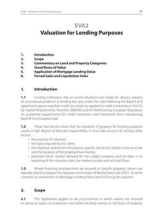 EVA2 - Valuation for Lending Purposes 77 
EVA2 
Valuation for Lending Purposes 
1. Introduction 
2. Scope 
3. Commentary on Land and Property Categories 
4. Usual Bases of Value 
5. Application of Mortgage Lending Value 
6. Forced Sales and Liquidation Sales 
1. Introduction 
1.1 Lending institutions rely on sound valuations not simply for obvious reasons 
of commercial prudence in lending but also under the rules following the Basel II & III 
agreements governing their credit structures (as applied to credit institutions in the EU 
by Capital Requirements Directive 2006/48 and the forthcoming European Regulation 
on prudential requirements for credit institutions and investment firms, transposing 
Basel III into European law). 
1.2 These two factors mean that the valuation of property for lending purposes 
carries a high degree of fiduciary responsibility. It must take account of, among other 
factors: 
• the purpose of valuation; 
• the basis required by the client; 
• the objective assessment of property-specific risk factors linked to the structure 
and the duration of the proposed loan facility; 
• potential future market demand for the subject property and be clear in its 
reporting of the valuation date, the market context and net cash flows. 
1.3 Where financing arrangements are secured on specific property, valuers are 
typically asked to prepare the valuation on the basis of Market Value (see EVS1). In some 
countries an assessment of Mortgage Lending Value (see EVS2) may be required. 
2. Scope 
2.1 This Application applies to all circumstances in which valuers are required 
to advise or report to institutions and others lending money on the basis of property 
 