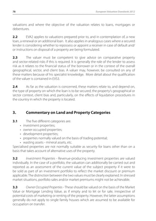 78 European Valuation Standards 2012 
valuations and where the objective of the valuation relates to loans, mortgages or 
debentures. 
2.2 EVA2 applies to valuations prepared prior to, and in contemplation of, a new 
loan, a renewal or an additional loan. It also applies in analogous cases where a secured 
lender is considering whether to repossess or appoint a receiver in case of default and/ 
or instructions on disposal of a property are being formulated. 
2.3 The valuer must be competent to give advice on comparative property 
and sector-related risks if this is required. It is generally the role of the lender to assess 
risk as it relates to the financial status of the borrower or in the context of the overall 
geographical, sector, and client bias. A valuer may, however, be consulted on any of 
these matters because of his specialist knowledge. More detail about the qualification 
of the valuer is contained in EVS3. 
2.4 As far as the valuation is concerned, these matters relate to, and depend on, 
the type of property on which the loan is to be secured, the property’s geographical or 
sector context, client bias and, particularly, on the effects of liquidation procedures in 
the country in which the property is located. 
3. Commentary on Land and Property Categories 
3.1 The five different categories are: 
• investment properties; 
• owner occupied properties; 
• development properties; 
• properties normally valued on the basis of trading potential; 
• wasting assets - mineral assets, etc. 
Specialised properties are not normally suitable as security for loans other than on a 
basis that takes account of alternative uses of the property. 
3.2 Investment Properties - Revenue-producing investment properties are valued 
individually. In the case of a portfolio, the valuation can additionally be carried out and 
reported as an assessment of the current value of the subject property if it were to 
be sold as part of an investment portfolio to reflect the market discount or premium 
applicable. The distinction between the two values must be clearly explained. In stressed 
market situations, portfolio sales and/or market premiums might not be achievable. 
3.3 Owner Occupied Properties - These should be valued on the basis of the Market 
Value or Mortgage Lending Value, as if empty and to let or for sale, irrespective of 
potential costs of marketing or renting of the property. However, the latter assumptions 
generally do not apply to single family houses which are assumed to be available for 
occupation on transfer. 
 