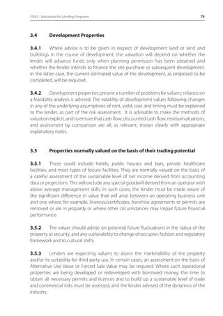 EVA2 - Valuation for Lending Purposes 79 
3.4 Development Properties 
3.4.1 Where advice is to be given in respect of development land or land and 
buildings in the course of development, the valuation will depend on whether the 
lender will advance funds only when planning permission has been obtained and 
whether the lender intends to finance the site purchase or subsequent development. 
In the latter case, the current estimated value of the development, as proposed to be 
completed, will be required. 
3.4.2 Development properties present a number of problems for valuers; reliance on 
a feasibility analysis is advised. The volatility of development values following changes 
in any of the underlying assumptions of rent, yield, cost and timing must be explained 
to the lender, as part of the risk assessment. It is advisable to make the methods of 
valuation explicit, and to ensure that cash flow, discounted cash flow, residual valuations, 
and assessment by comparison are all, as relevant, shown clearly with appropriate 
explanatory notes. 
3.5 Properties normally valued on the basis of their trading potential 
3.5.1 These could include hotels, public houses and bars, private healthcare 
facilities, and most types of leisure facilities. They are normally valued on the basis of 
a careful assessment of the sustainable level of net income derived from accounting 
data or projections. This will exclude any special goodwill derived from an operator with 
above average management skills. In such cases, the lender must be made aware of 
the significant difference in value that will arise between an operating business unit 
and one where, for example, licences/certificates, franchise agreements or permits are 
removed or are in jeopardy or where other circumstances may impair future financial 
performance. 
3.5.2 The valuer should advise on potential future fluctuations in the status of the 
property as security, and any vulnerability to change of occupier, fashion and regulatory 
framework and to cultural shifts. 
3.5.3 Lenders are expecting valuers to assess the marketability of the property 
and/or its suitability for third party use. In certain cases, an assessment on the basis of 
Alternative Use Value or Forced Sale Value may be required. Where such operational 
properties are being developed or redeveloped with borrowed money, the time to 
obtain all necessary permits and licences and to build up a sustainable level of trade 
and commercial risks must be assessed, and the lender advised of the dynamics of the 
industry. 
 