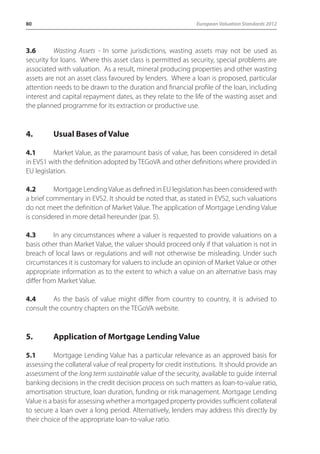 80 European Valuation Standards 2012 
3.6 Wasting Assets - In some jurisdictions, wasting assets may not be used as 
security for loans. Where this asset class is permitted as security, special problems are 
associated with valuation. As a result, mineral producing properties and other wasting 
assets are not an asset class favoured by lenders. Where a loan is proposed, particular 
attention needs to be drawn to the duration and financial profile of the loan, including 
interest and capital repayment dates, as they relate to the life of the wasting asset and 
the planned programme for its extraction or productive use. 
4. Usual Bases of Value 
4.1 Market Value, as the paramount basis of value, has been considered in detail 
in EVS1 with the definition adopted by TEGoVA and other definitions where provided in 
EU legislation. 
4.2 Mortgage Lending Value as defined in EU legislation has been considered with 
a brief commentary in EVS2. It should be noted that, as stated in EVS2, such valuations 
do not meet the definition of Market Value. The application of Mortgage Lending Value 
is considered in more detail hereunder (par. 5). 
4.3 In any circumstances where a valuer is requested to provide valuations on a 
basis other than Market Value, the valuer should proceed only if that valuation is not in 
breach of local laws or regulations and will not otherwise be misleading. Under such 
circumstances it is customary for valuers to include an opinion of Market Value or other 
appropriate information as to the extent to which a value on an alternative basis may 
differ from Market Value. 
4.4 As the basis of value might differ from country to country, it is advised to 
consult the country chapters on the TEGoVA website. 
5. Application of Mortgage Lending Value 
5.1 Mortgage Lending Value has a particular relevance as an approved basis for 
assessing the collateral value of real property for credit institutions. It should provide an 
assessment of the long term sustainable value of the security, available to guide internal 
banking decisions in the credit decision process on such matters as loan-to-value ratio, 
amortisation structure, loan duration, funding or risk management. Mortgage Lending 
Value is a basis for assessing whether a mortgaged property provides sufficient collateral 
to secure a loan over a long period. Alternatively, lenders may address this directly by 
their choice of the appropriate loan-to-value ratio. 
 