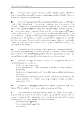 EVA2 - Valuation for Lending Purposes 81 
5.2 Mortgage Lending Value is distinguished from Market Value as it is intended to 
be an estimate of the value of the property for a long period of time. Market Value is an 
assessment only as at the valuation date. 
5.3 There are thus important differences between Market Value and Mortgage 
Lending Value. Market Value is internationally recognised for the assessment of the 
value of a property at a given moment in time. It estimates the price that could be 
obtained for a property at the valuation date, notwithstanding that this value could 
alter over time, sometimes very rapidly. In contrast, the intended purpose of Mortgage 
Lending Value is to provide a long-term, sustainable value as a stable basis for judging 
the suitability of a property as a security for a mortgage which will continue through 
potential market fluctuations. As a matter of prudence and recognising the potential 
for short term market fluctuations, Mortgage Lending Value is likely, in most market 
conditions, to be below market value but offers a guide to expected underlying long-term 
trends in the market. 
5.4 In very stable markets, Mortgage Lending Value may be indistinguishable from 
Market Value. However, where and when markets are more volatile, a marked differential 
between Market Value and Mortgage Lending Value may be expected to emerge but 
there will be no simple, standard or enduring ratio between the two bases. 
5.5 Mortgage Lending Value can be used as a risk management measure in a 
number of ways in the context of: 
• lending secured by real estate; 
• capital requirements for credit institutions as detailed in the EU supervisory 
framework; 
• funding of mortgage loans through Covered Bonds secured by real estate as the 
cover assets; 
• the development of capital market products converting real estate and real 
estate collateral into tradable assets (e.g. mortgage backed securities as 
discussed in EVA3). 
5.6 The concept of Mortgage Lending Value is defined by legislation both by the 
EU (see EVS2 above) and, in some countries, by national law and rules. 
5.7 The assessment of Mortgage Lending Value can, subject to the type of 
property and any specific legal, historic or other features of the market where the 
property is located, follow appropriate use of the three internationally recognised 
valuation methods on which market value may be assessed: 
• sales comparison approach; 
• income capitalisation approach; 
• cost approach. 
 