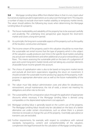 82 European Valuation Standards 2012 
5.8 Mortgage Lending Value differs from Market Value in that it is not a ‘spot value’ 
but serves to express prudent expectations as to value over the longer term. This requires 
a number of steps to exclude short-term market volatility or temporary market trends. 
The valuer should address the following key issues when determining the Mortgage 
Lending Value of a property: 
(i) The future marketability and saleability of the property has to be assessed carefully 
and prudently. The underlying time perspective goes beyond the short-term 
market and covers a long-term period. 
(ii) As a principle, the long-term sustainable aspects of the property such as the quality 
of the location, construction and layout. 
(iii) The income stream of the property used in this valuation should be no more than 
the sustainable net rental income that the type of property which is the subject 
of the valuation usually produces over time in the specific local market, excluding 
any actual over-rented element and other additional unusual or extraordinary cash 
flows. This means assessing the sustainable yield on the basis of a judgement of 
past and current long-term market trends and not taking any uncertain elements 
of possible future income growth into account. 
(iv) The choice of capitalisation rates is also to be based on long-term market trends 
and exclude all short-term expectations regarding the return on investment. It 
should consider the sustainable income-producing capacity of the property, multi-purpose 
or appropriate alternative uses as well as the future marketability of the 
property. 
(v) The valuer must fully deduct administration costs and allow for obsolescence, 
reinvestment, annual maintenance, the risk of voids, a tenant not meeting his 
obligations and other risks to the rent. 
(vi) The sustainability of the comparative values through the application of appropriate 
discounts where necessary if the Mortgage Lending Value is derived using 
comparables or the depreciated replacement cost approach. 
(vii) Mortgage Lending Value is generally based on the current use of the property. 
The Mortgage Lending Value should only be calculated on the basis of a better 
alternative use under certain circumstances, such as where there is a proven 
intention to renovate or change the use of the property. Essentially speculative or 
transient uses are excluded. 
(viii) Further requirements, for example, with respect to compliance with national 
standards, transparency, content and comprehensibility of the valuation, 
complement the legal framework for the calculation of Mortgage Lending Value. 
 
