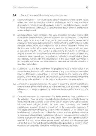 EVA2 - Valuation for Lending Purposes 83 
5.9 Some of these principles require further commentary: 
(i) Future marketability - The valuer has to identify situations where current values 
reflect short term demand due to market inefficiencies such as may arise in the 
development cycle (shortage of supply of a property type followed by over-supply) 
or where identifiable factors such as consumer taste distort a market so that future 
marketability is at risk. 
(ii) Normal and local market conditions - For some properties, the valuer may need to 
examine the potential impact of wider economic and social factors. Examples of 
these might be an analysis of demographics, patterns of wealth, income ratios, 
employment and socio-cultural spending habits within the catchment area, public 
transport infrastructure, legal and political risk, as well as the cost of finance and 
the inter-relationship with capital markets, currency fluctuations and estimates 
of economic growth. There will be a responsibility on valuers to develop or 
acquire, maintain and use authoritative relevant information as to local trends and 
sustainable values to underpin their valuations, only discounting that data where 
exceptionally warranted by the circumstances of the case. If such information is 
not available, the valuer has nevertheless to demonstrate that the valuation is 
based on market data. 
(iii) Current use - As it is not uncommon for property to have a higher value in an 
alternative use, lenders should be made aware of any potential to improve value. 
However, Mortgage Lending Value is primarily based on the existing use of the 
property, unless there are special circumstances, such as imminent redevelopment, 
which may make a valuation on the basis of an alternative use more realistic. 
(iv) Elimination of speculative elements - The valuer is required to identify explicitly any 
current market phenomena which are not sustainable, such as where a rising or 
falling trend no longer supported by fundamentals is magnified at the end of a 
cycle. 
(v) Clear and transparent documentation - The lender needs to have confidence in 
the valuation. Thus, transparent and clearly stated valuation methods should be 
both adopted and expressed clearly in the valuer’s report. Only well-recognised 
valuation methodologies should be used, most commonly the income 
capitalisation approach (investment method) or the comparative approach. A 
cost-based approach is frequently used in some jurisdictions (as for single or two 
family houses), or when limited market information is available. While of assistance 
to valuers operating in stable markets in which owner-occupiers predominate, this 
is more appropriately employed as a cross-check rather than a prime valuation 
method. The need to use a cost approach could indicate a specialist property of 
a type that is not normally bought and sold and so, potentially, a property which 
would not be considered suitable for loan (or securitisation) purposes. 
 
