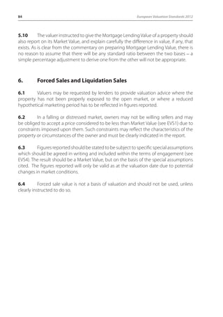 84 European Valuation Standards 2012 
5.10 The valuer instructed to give the Mortgage Lending Value of a property should 
also report on its Market Value, and explain carefully the difference in value, if any, that 
exists. As is clear from the commentary on preparing Mortgage Lending Value, there is 
no reason to assume that there will be any standard ratio between the two bases _ a 
simple percentage adjustment to derive one from the other will not be appropriate. 
6. Forced Sales and Liquidation Sales 
6.1 Valuers may be requested by lenders to provide valuation advice where the 
property has not been properly exposed to the open market, or where a reduced 
hypothetical marketing period has to be reflected in figures reported. 
6.2 In a falling or distressed market, owners may not be willing sellers and may 
be obliged to accept a price considered to be less than Market Value (see EVS1) due to 
constraints imposed upon them. Such constraints may reflect the characteristics of the 
property or circumstances of the owner and must be clearly indicated in the report. 
6.3 Figures reported should be stated to be subject to specific special assumptions 
which should be agreed in writing and included within the terms of engagement (see 
EVS4). The result should be a Market Value, but on the basis of the special assumptions 
cited. The figures reported will only be valid as at the valuation date due to potential 
changes in market conditions. 
6.4 Forced sale value is not a basis of valuation and should not be used, unless 
clearly instructed to do so. 
 