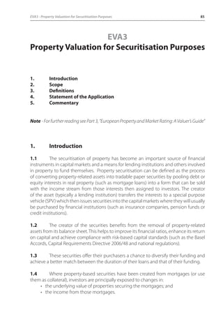 EVA3 - Property Valuation for Securitisation Purposes 85 
EVA3 
Property Valuation for Securitisation Purposes 
1. Introduction 
2. Scope 
3. Definitions 
4. Statement of the Application 
5. Commentary 
Note - For further reading see Part 3, “European Property and Market Rating: A Valuer’s Guide” 
1. Introduction 
1.1 The securitisation of property has become an important source of financial 
instruments in capital markets and a means for lending institutions and others involved 
in property to fund themselves. Property securitisation can be defined as the process 
of converting property-related assets into tradable paper securities by pooling debt or 
equity interests in real property (such as mortgage loans) into a form that can be sold 
with the income stream from those interests then assigned to investors. The creator 
of the asset (typically a lending institution) transfers the interests to a special purpose 
vehicle (SPV) which then issues securities into the capital markets where they will usually 
be purchased by financial institutions (such as insurance companies, pension funds or 
credit institutions). 
1.2 The creator of the securities benefits from the removal of property-related 
assets from its balance sheet. This helps to improve its financial ratios, enhance its return 
on capital and achieve compliance with risk-based capital standards (such as the Basel 
Accords, Capital Requirements Directive 2006/48 and national regulations). 
1.3 These securities offer their purchasers a chance to diversify their funding and 
achieve a better match between the duration of their loans and that of their funding. 
1.4 Where property-based securities have been created from mortgages (or use 
them as collateral), investors are principally exposed to changes in: 
• the underlying value of properties securing the mortgages; and 
• the income from those mortgages. 
 