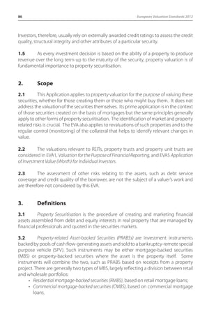 86 European Valuation Standards 2012 
Investors, therefore, usually rely on externally awarded credit ratings to assess the credit 
quality, structural integrity and other attributes of a particular security. 
1.5 As every investment decision is based on the ability of a property to produce 
revenue over the long term up to the maturity of the security, property valuation is of 
fundamental importance to property securitisation. 
2. Scope 
2.1 This Application applies to property valuation for the purpose of valuing these 
securities, whether for those creating them or those who might buy them. It does not 
address the valuation of the securities themselves. Its prime application is in the context 
of those securities created on the basis of mortgages but the same principles generally 
apply to other forms of property securitisation. The identification of market and property 
related risks is crucial. The EVA also applies to revaluations of such properties and to the 
regular control (monitoring) of the collateral that helps to identify relevant changes in 
value. 
2.2 The valuations relevant to REITs, property trusts and property unit trusts are 
considered in EVA1, Valuation for the Purpose of Financial Reporting, and EVA5 Application 
of Investment Value (Worth) for Individual Investors. 
2.3 The assessment of other risks relating to the assets, such as debt service 
coverage and credit quality of the borrower, are not the subject of a valuer’s work and 
are therefore not considered by this EVA. 
3. Definitions 
3.1 Property Securitisation is the procedure of creating and marketing financial 
assets assembled from debt and equity interests in real property that are managed by 
financial professionals and quoted in the securities markets. 
3.2 Property-related Asset-backed Securities (PRABSs) are investment instruments 
backed by pools of cash flow-generating assets and sold to a bankruptcy-remote special 
purpose vehicle (SPV). Such instruments may be either mortgage-backed securities 
(MBS) or property-backed securities where the asset is the property itself. Some 
instruments will combine the two, such as PRABS based on receipts from a property 
project. There are generally two types of MBS, largely reflecting a division between retail 
and wholesale portfolios: 
• Residential mortgage-backed securities (RMBS), based on retail mortgage loans; 
• Commercial mortgage-backed securities (CMBS), based on commercial mortgage 
loans. 
 