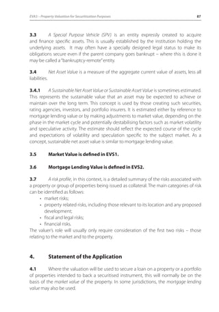 EVA3 – Property Valuation for Securitisation Purposes 87 
3.3 A Special Purpose Vehicle (SPV) is an entity expressly created to acquire 
and finance specific assets. This is usually established by the institution holding the 
underlying assets. It may often have a specially designed legal status to make its 
obligations secure even if the parent company goes bankrupt – where this is done it 
may be called a “bankruptcy-remote” entity. 
3.4 Net Asset Value is a measure of the aggregate current value of assets, less all 
liabilities. 
3.4.1 A Sustainable Net Asset Value or Sustainable Asset Value is sometimes estimated. 
This represents the sustainable value that an asset may be expected to achieve or 
maintain over the long term. This concept is used by those creating such securities, 
rating agencies, investors, and portfolio insurers. It is estimated either by reference to 
mortgage lending value or by making adjustments to market value, depending on the 
phase in the market cycle and potentially destabilising factors such as market volatility 
and speculative activity. The estimate should reflect the expected course of the cycle 
and expectations of volatility and speculation specific to the subject market. As a 
concept, sustainable net asset value is similar to mortgage lending value. 
3.5 Market Value is defined in EVS1. 
3.6 Mortgage Lending Value is defined in EVS2. 
3.7 A risk profile, in this context, is a detailed summary of the risks associated with 
a property or group of properties being issued as collateral. The main categories of risk 
can be identified as follows: 
• market risks; 
• property related risks, including those relevant to its location and any proposed 
development; 
• fiscal and legal risks; 
• financial risks. 
The valuer’s role will usually only require consideration of the first two risks – those 
relating to the market and to the property. 
4. Statement of the Application 
4.1 Where the valuation will be used to secure a loan on a property or a portfolio 
of properties intended to back a securitised instrument, this will normally be on the 
basis of the market value of the property. In some jurisdictions, the mortgage lending 
value may also be used. 
 