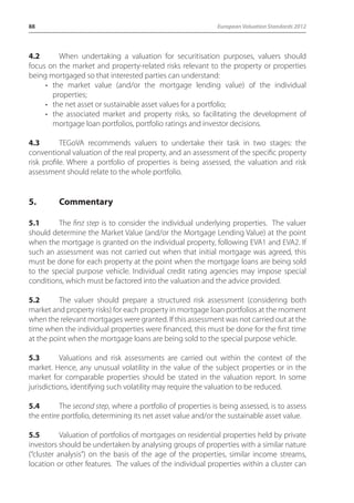 88 European Valuation Standards 2012 
4.2 When undertaking a valuation for securitisation purposes, valuers should 
focus on the market and property-related risks relevant to the property or properties 
being mortgaged so that interested parties can understand: 
• the market value (and/or the mortgage lending value) of the individual 
properties; 
• the net asset or sustainable asset values for a portfolio; 
• the associated market and property risks, so facilitating the development of 
mortgage loan portfolios, portfolio ratings and investor decisions. 
4.3 TEGoVA recommends valuers to undertake their task in two stages: the 
conventional valuation of the real property, and an assessment of the specific property 
risk profile. Where a portfolio of properties is being assessed, the valuation and risk 
assessment should relate to the whole portfolio. 
5. Commentary 
5.1 The first step is to consider the individual underlying properties. The valuer 
should determine the Market Value (and/or the Mortgage Lending Value) at the point 
when the mortgage is granted on the individual property, following EVA1 and EVA2. If 
such an assessment was not carried out when that initial mortgage was agreed, this 
must be done for each property at the point when the mortgage loans are being sold 
to the special purpose vehicle. Individual credit rating agencies may impose special 
conditions, which must be factored into the valuation and the advice provided. 
5.2 The valuer should prepare a structured risk assessment (considering both 
market and property risks) for each property in mortgage loan portfolios at the moment 
when the relevant mortgages were granted. If this assessment was not carried out at the 
time when the individual properties were financed, this must be done for the first time 
at the point when the mortgage loans are being sold to the special purpose vehicle. 
5.3 Valuations and risk assessments are carried out within the context of the 
market. Hence, any unusual volatility in the value of the subject properties or in the 
market for comparable properties should be stated in the valuation report. In some 
jurisdictions, identifying such volatility may require the valuation to be reduced. 
5.4 The second step, where a portfolio of properties is being assessed, is to assess 
the entire portfolio, determining its net asset value and/or the sustainable asset value. 
5.5 Valuation of portfolios of mortgages on residential properties held by private 
investors should be undertaken by analysing groups of properties with a similar nature 
(“cluster analysis”) on the basis of the age of the properties, similar income streams, 
location or other features. The values of the individual properties within a cluster can 
 