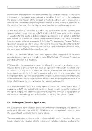 8 European Valuation Standards 2012 
though once all the relevant constraints are identified it may be seen as a market value 
assessment on the special assumption of a stated but limited period for marketing 
the property. Clarification of the concept of “highest and best use” is provided in a 
considerable commentary explaining that in essence it is the use that is permitted at 
the valuation date that offers the highest value based on reasonable expectations. 
As the application of “Fair Value” is used in two particular but distinct contexts, two 
separate definitions are provided in EVS2. A “General Definition” to be used as a basis 
of valuation for real estate as between specific participants in an actual or potential 
transaction is set to reflect the fact that the result may often produce a value that differs 
from the market value of a property. A definition “For Accounting Purposes” follows; 
specifically adopted as a term under International Financial Reporting Standards for 
which, albeit with slightly looser assumptions than the full definition of Market Value, 
the same figure as Market Value may often result. 
In EVS3 all “Qualified Valuers” and their representative professional or technical 
organisations are now required to adhere to the TEGoVA Code of Ethics and Conduct, as 
provided within Part III of this book. 
EVS4 considers the procedural steps to be followed in preparing a valuation report. 
Detailed terms of engagement that must be agreed in writing with the client prior 
to submission of any valuation report are provided, stressing that these are minimum 
terms. Apart from the benefits to the valuer of a clear and concise record which has 
been prepared and agreed in advance of the assignment, this new requirement ensures 
that the client and the client’s professional advisers know what to expect and are able to 
judge whether what they receive is what they wanted and expected. 
As a “Valuation Report” must adequately report all matters set out within the terms of 
engagement, EVS5 now states that these terms should virtually mirror the headings of 
the report, and provides additional requirements, including provision of a description of 
the valuation methodology and analysis utilised in forming the opinion of value. 
Part IB - European Valuation Applications 
EVS 2012 contains eight valuation applications, three more than the previous edition. All 
of the applications included within EVS 2009 have either been updated or replaced, with 
the scope of each application being clearly set out. 
The new applications address specific qualities and skills needed by valuers for cross-border 
valuation, EU valuation rules for hedge funds including real estate funds, and the 
 