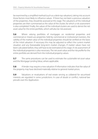 EVA3 – Property Valuation for Securitisation Purposes 89 
be examined by a simplified method (such as a desk-top valuation), taking into account 
those factors most likely to influence values. If there has not been a previous valuation 
of the properties, they should be assessed at this stage. The valuations of the individual 
properties are then summarised as the value of the cluster, for which a risk assessment 
is also completed. Finally, the values of the individual clusters are used to derive the net 
asset value for the entire portfolio, which will also be risk-assessed. 
5.6 Where valuing portfolios of mortgages on residential properties and 
commercial or mixed-use properties held by commercial or institutional investors, the 
validity of the market value of the individual properties should be verified on the basis 
of the initial valuation. If necessary this may be adjusted to reflect the current market 
situation and any foreseeable long-term market changes. If market values have not 
been calculated before, they will have to be estimated at this stage. A risk assessment of 
the individual properties is also necessary. The net asset value and the risk profile for the 
entire portfolio are derived from the individual property values. 
5.7 The same procedures can be used to estimate the sustainable net asset value 
and the Mortgage Lending Value, where applicable. 
5.8 A lender may require a new valuation if information indicates that the value of 
the property may have declined materially relative to general market prices. 
5.9 Valuations or revaluations of real estate serving as collateral for securitised 
interests are regulated in some jurisdictions. In case of doubt or conflict, national law 
prevails over this Application. 
 