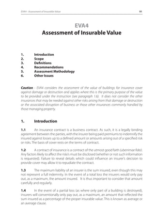 EVA4 - Assessment of Insurable Value 91 
EVA4 
Assessment of Insurable Value 
1. Introduction 
2. Scope 
3. Definitions 
4. Recommendations 
5. Assessment Methodology 
6. Other Issues 
Caution - EVA4 considers the assessment of the value of buildings for insurance cover 
against damage or destruction and applies where this is the primary purpose of the value 
to be provided under the instruction (see paragraph 1.6). It does not consider the other 
insurances that may be needed against other risks arising from that damage or destruction 
or the associated disruption of business or those other insurances commonly handled by 
those managing property. 
1. Introduction 
1.1 An insurance contract is a business contract. As such, it is a legally binding 
agreement between the parties, with the insurer being paid premiums to indemnify the 
insured against losses up to a defined amount or amounts arising out of a specified risk 
or risks. The basis of cover rests on the terms of contract. 
1.2 A contract of insurance is a contract of the utmost good faith (uberrimae fidei). 
Any factors likely to affect the risk/s must be disclosed (whether or not such information 
is requested). Failure to reveal details which could influence an insurer’s decision to 
provide cover may allow it to repudiate the contract. 
1.3 The maximum liability of an insurer is the sum insured, even though this may 
not represent a full indemnity. In the event of a total loss the insurers would only pay 
out, as a maximum, the amount insured. It is thus important to consider that amount 
carefully and regularly. 
1.4 In the event of a partial loss (as where only part of a building is destroyed), 
insurers will conventionally only pay out, as a maximum, an amount that reflected the 
sum insured as a percentage of the proper insurable value. This is known as average or 
an average clause. 
 
