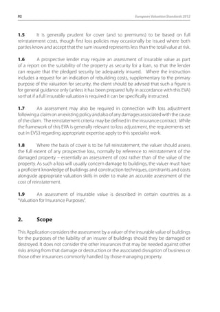 92 European Valuation Standards 2012 
1.5 It is generally prudent for cover (and so premiums) to be based on full 
reinstatement costs, though first loss policies may occasionally be issued where both 
parties know and accept that the sum insured represents less than the total value at risk. 
1.6 A prospective lender may require an assessment of insurable value as part 
of a report on the suitability of the property as security for a loan, so that the lender 
can require that the pledged security be adequately insured. Where the instruction 
includes a request for an indication of rebuilding costs, supplementary to the primary 
purpose of the valuation for security, the client should be advised that such a figure is 
for general guidance only (unless it has been prepared fully in accordance with this EVA) 
so that if a full insurable valuation is required it can be specifically instructed. 
1.7 An assessment may also be required in connection with loss adjustment 
following a claim on an existing policy and also of any damages associated with the cause 
of the claim. The reinstatement criteria may be defined in the insurance contract. While 
the framework of this EVA is generally relevant to loss adjustment, the requirements set 
out in EVS3 regarding appropriate expertise apply to this specialist work. 
1.8 Where the basis of cover is to be full reinstatement, the valuer should assess 
the full extent of any prospective loss, normally by reference to reinstatement of the 
damaged property – essentially an assessment of cost rather than of the value of the 
property. As such a loss will usually concern damage to buildings, the valuer must have 
a proficient knowledge of buildings and construction techniques, constraints and costs 
alongside appropriate valuation skills in order to make an accurate assessment of the 
cost of reinstatement. 
1.9 An assessment of insurable value is described in certain countries as a 
“Valuation for Insurance Purposes”. 
2. Scope 
This Application considers the assessment by a valuer of the insurable value of buildings 
for the purposes of the liability of an insurer of buildings should they be damaged or 
destroyed. It does not consider the other insurances that may be needed against other 
risks arising from that damage or destruction or the associated disruption of business or 
those other insurances commonly handled by those managing property. 
 