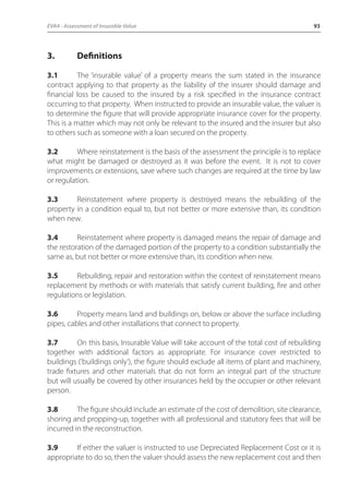 EVA4 - Assessment of Insurable Value 93 
3. Definitions 
3.1 The ‘insurable value’ of a property means the sum stated in the insurance 
contract applying to that property as the liability of the insurer should damage and 
financial loss be caused to the insured by a risk specified in the insurance contract 
occurring to that property. When instructed to provide an insurable value, the valuer is 
to determine the figure that will provide appropriate insurance cover for the property. 
This is a matter which may not only be relevant to the insured and the insurer but also 
to others such as someone with a loan secured on the property. 
3.2 Where reinstatement is the basis of the assessment the principle is to replace 
what might be damaged or destroyed as it was before the event. It is not to cover 
improvements or extensions, save where such changes are required at the time by law 
or regulation. 
3.3 Reinstatement where property is destroyed means the rebuilding of the 
property in a condition equal to, but not better or more extensive than, its condition 
when new. 
3.4 Reinstatement where property is damaged means the repair of damage and 
the restoration of the damaged portion of the property to a condition substantially the 
same as, but not better or more extensive than, its condition when new. 
3.5 Rebuilding, repair and restoration within the context of reinstatement means 
replacement by methods or with materials that satisfy current building, fire and other 
regulations or legislation. 
3.6 Property means land and buildings on, below or above the surface including 
pipes, cables and other installations that connect to property. 
3.7 On this basis, Insurable Value will take account of the total cost of rebuilding 
together with additional factors as appropriate. For insurance cover restricted to 
buildings (‘buildings only’), the figure should exclude all items of plant and machinery, 
trade fixtures and other materials that do not form an integral part of the structure 
but will usually be covered by other insurances held by the occupier or other relevant 
person. 
3.8 The figure should include an estimate of the cost of demolition, site clearance, 
shoring and propping-up, together with all professional and statutory fees that will be 
incurred in the reconstruction. 
3.9 If either the valuer is instructed to use Depreciated Replacement Cost or it is 
appropriate to do so, then the valuer should assess the new replacement cost and then 
 