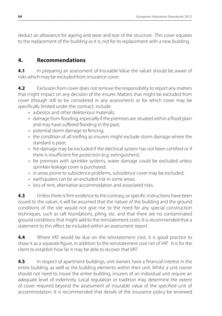 94 European Valuation Standards 2012 
deduct an allowance for ageing and wear and tear of the structure. This cover equates 
to the replacement of the building as it is, not for its replacement with a new building. 
4. Recommendations 
4.1 In preparing an assessment of Insurable Value the valuer should be aware of 
risks which may be excluded from insurance cover. 
4.2 Exclusion from cover does not remove the responsibility to report any matters 
that might impact on any decision of the insurer. Matters that might be excluded from 
cover (though still to be considered in any assessment) or for which cover may be 
specifically limited under the contract, include: 
• asbestos and other deleterious materials; 
• damage from flooding, especially if the premises are situated within a flood plain 
and may have suffered flooding in the past; 
• potential storm damage to fencing; 
• the condition of all roofing as insurers might exclude storm damage where the 
standard is poor; 
• fire damage may be excluded if the electrical system has not been certified or if 
there is insufficient fire protection (e.g. extinguishers); 
• for premises with sprinkler systems, water damage could be excluded unless 
sprinkler leakage cover is purchased; 
• in areas prone to subsidence problems, subsidence cover may be excluded; 
• earthquakes can be an excluded risk in some areas; 
• loss of rent, alternative accommodation and associated risks. 
4.3 Unless there is firm evidence to the contrary, or specific instructions have been 
issued to the valuer, it will be assumed that the nature of the building and the ground 
conditions of the site would not give rise to the need for any special construction 
techniques, such as raft foundations, piling, etc. and that there are no contaminated 
ground conditions that might add to the reinstatement costs. It is recommended that a 
statement to this effect be included within an assessment report. 
4.4 Where VAT would be due on the reinstatement cost, it is good practice to 
show it as a separate figure, in addition to the reinstatement cost net of VAT. It is for the 
client to establish how far it may be able to recover that VAT. 
4.5 In respect of apartment buildings, unit owners have a financial interest in the 
entire building, as well as the building elements within their unit. Whilst a unit owner 
should not need to insure the entire building, insurers of an individual unit require an 
adequate level of indemnity. Local regulation or tradition may determine the extent 
of cover required beyond the assessment of insurable value of the specified unit of 
accommodation. It is recommended that details of the insurance policy be reviewed 
 