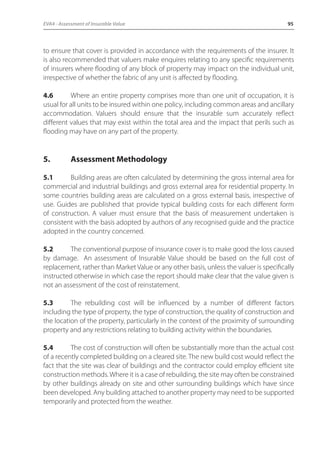 EVA4 - Assessment of Insurable Value 95 
to ensure that cover is provided in accordance with the requirements of the insurer. It 
is also recommended that valuers make enquires relating to any specific requirements 
of insurers where flooding of any block of property may impact on the individual unit, 
irrespective of whether the fabric of any unit is affected by flooding. 
4.6 Where an entire property comprises more than one unit of occupation, it is 
usual for all units to be insured within one policy, including common areas and ancillary 
accommodation. Valuers should ensure that the insurable sum accurately reflect 
different values that may exist within the total area and the impact that perils such as 
flooding may have on any part of the property. 
5. Assessment Methodology 
5.1 Building areas are often calculated by determining the gross internal area for 
commercial and industrial buildings and gross external area for residential property. In 
some countries building areas are calculated on a gross external basis, irrespective of 
use. Guides are published that provide typical building costs for each different form 
of construction. A valuer must ensure that the basis of measurement undertaken is 
consistent with the basis adopted by authors of any recognised guide and the practice 
adopted in the country concerned. 
5.2 The conventional purpose of insurance cover is to make good the loss caused 
by damage. An assessment of Insurable Value should be based on the full cost of 
replacement, rather than Market Value or any other basis, unless the valuer is specifically 
instructed otherwise in which case the report should make clear that the value given is 
not an assessment of the cost of reinstatement. 
5.3 The rebuilding cost will be influenced by a number of different factors 
including the type of property, the type of construction, the quality of construction and 
the location of the property, particularly in the context of the proximity of surrounding 
property and any restrictions relating to building activity within the boundaries. 
5.4 The cost of construction will often be substantially more than the actual cost 
of a recently completed building on a cleared site. The new build cost would reflect the 
fact that the site was clear of buildings and the contractor could employ efficient site 
construction methods. Where it is a case of rebuilding, the site may often be constrained 
by other buildings already on site and other surrounding buildings which have since 
been developed. Any building attached to another property may need to be supported 
temporarily and protected from the weather. 
 