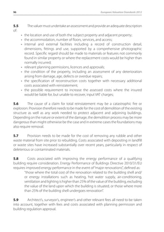 96 European Valuation Standards 2012 
5.5 The valuer must undertake an assessment and provide an adequate description 
of: 
• the location and use of both the subject property and adjacent property; 
• the accommodation, number of floors, services, and access; 
• internal and external facilities including a record of construction detail, 
dimensions, fittings and use, supported by a comprehensive photographic 
record. Specific regard should be made to materials or features not commonly 
found in similar property or where the replacement costs would be higher than 
normally incurred; 
• relevant planning permissions, licences and approvals; 
• the condition of the property, including an assessment of any deterioration 
arising from damage, age, defects or overdue repairs; 
• the specification of reconstruction costs together with necessary additional 
costs associated with reinstatement; 
• the possible requirement to increase the assessed costs where the insured 
would be liable for, but unable to recover, input VAT charges; 
5.6 The cause of a claim for total reinstatement may be a catastrophic fire or 
explosion. Provision therefore needs to be made for the cost of demolition of the existing 
structure as well as any work needed to protect adjacent and adjoining buildings. 
Depending on the nature or extent of the damage, the demolition process may be more 
dangerous than might otherwise be the case and in extreme cases the foundations may 
also require removal. 
5.7 Provision needs to be made for the cost of removing any rubble and other 
waste material from site prior to rebuilding. Costs associated with depositing in landfill 
or waste sites have increased substantially over recent years, particularly in respect of 
deleterious or contaminated materials. 
5.8 Costs associated with improving the energy performance of a qualifying 
building require consideration. Energy Performance of Buildings Directive 2010/31/EU 
requires improved energy performance in the event of “major renovations”, defined as: 
“those where the total cost of the renovation related to the building shell and/ 
or energy installations such as heating, hot water supply, air-conditioning, 
ventilation and lighting is higher than 25% of the value of the building, excluding 
the value of the land upon which the building is situated, or those where more 
than 25% of the building shell undergoes renovation”. 
5.9 Architect’s, surveyor’s, engineer’s and other relevant fees all need to be taken 
into account, together with fees and costs associated with planning permission and 
building regulation approval. 
 
