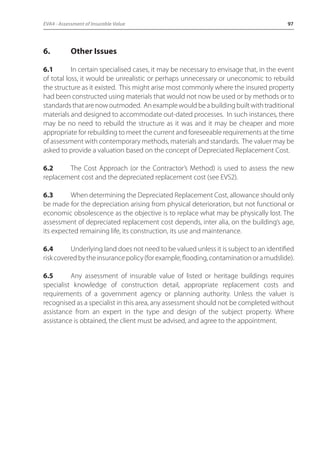 EVA4 - Assessment of Insurable Value 97 
6. Other Issues 
6.1 In certain specialised cases, it may be necessary to envisage that, in the event 
of total loss, it would be unrealistic or perhaps unnecessary or uneconomic to rebuild 
the structure as it existed. This might arise most commonly where the insured property 
had been constructed using materials that would not now be used or by methods or to 
standards that are now outmoded. An example would be a building built with traditional 
materials and designed to accommodate out-dated processes. In such instances, there 
may be no need to rebuild the structure as it was and it may be cheaper and more 
appropriate for rebuilding to meet the current and foreseeable requirements at the time 
of assessment with contemporary methods, materials and standards. The valuer may be 
asked to provide a valuation based on the concept of Depreciated Replacement Cost. 
6.2 The Cost Approach (or the Contractor’s Method) is used to assess the new 
replacement cost and the depreciated replacement cost (see EVS2). 
6.3 When determining the Depreciated Replacement Cost, allowance should only 
be made for the depreciation arising from physical deterioration, but not functional or 
economic obsolescence as the objective is to replace what may be physically lost. The 
assessment of depreciated replacement cost depends, inter alia, on the building’s age, 
its expected remaining life, its construction, its use and maintenance. 
6.4 Underlying land does not need to be valued unless it is subject to an identified 
risk covered by the insurance policy (for example, flooding, contamination or a mudslide). 
6.5 Any assessment of insurable value of listed or heritage buildings requires 
specialist knowledge of construction detail, appropriate replacement costs and 
requirements of a government agency or planning authority. Unless the valuer is 
recognised as a specialist in this area, any assessment should not be completed without 
assistance from an expert in the type and design of the subject property. Where 
assistance is obtained, the client must be advised, and agree to the appointment. 
 