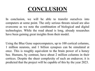 CONCLUSION
In conclusion, we will be able to transfer ourselves into
computers at some point. The only serious threats raised are also
overcome as we note the combination of biological and digital
technologies. While the road ahead is long, already researches
have been gaining great insights from their model.
Using the Blue Gene supercomputers, up to 100 cortical columns,
1 million neurons, and 1 billion synapses can be simulated at
once. This is roughly equivalent to the brain power of a honey
bee. Humans, by contrast, have about 2 million columns in their
cortices. Despite the sheer complexity of such an endeavor, it is
predicted that the project will be capable of this by the year 2023.
 