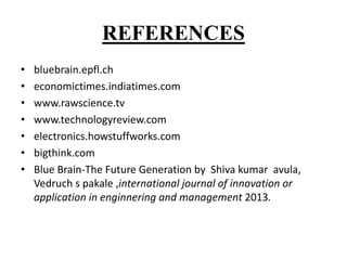REFERENCES
• bluebrain.epfl.ch
• economictimes.indiatimes.com
• www.rawscience.tv
• www.technologyreview.com
• electronics.howstuffworks.com
• bigthink.com
• Blue Brain-The Future Generation by Shiva kumar avula,
Vedruch s pakale ,international journal of innovation or
application in enginnering and management 2013.
 