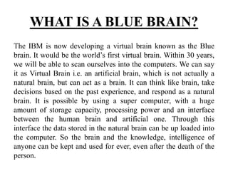 WHAT IS A BLUE BRAIN?
The IBM is now developing a virtual brain known as the Blue
brain. It would be the world’s first virtual brain. Within 30 years,
we will be able to scan ourselves into the computers. We can say
it as Virtual Brain i.e. an artificial brain, which is not actually a
natural brain, but can act as a brain. It can think like brain, take
decisions based on the past experience, and respond as a natural
brain. It is possible by using a super computer, with a huge
amount of storage capacity, processing power and an interface
between the human brain and artificial one. Through this
interface the data stored in the natural brain can be up loaded into
the computer. So the brain and the knowledge, intelligence of
anyone can be kept and used for ever, even after the death of the
person.
 