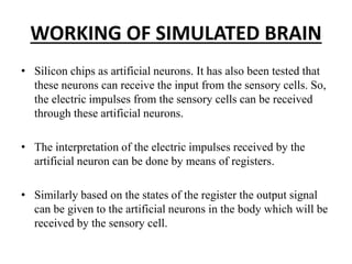 WORKING OF SIMULATED BRAIN
• Silicon chips as artificial neurons. It has also been tested that
these neurons can receive the input from the sensory cells. So,
the electric impulses from the sensory cells can be received
through these artificial neurons.
• The interpretation of the electric impulses received by the
artificial neuron can be done by means of registers.
• Similarly based on the states of the register the output signal
can be given to the artificial neurons in the body which will be
received by the sensory cell.
 