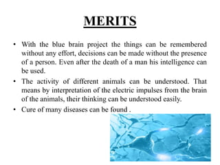 MERITS
• With the blue brain project the things can be remembered
without any effort, decisions can be made without the presence
of a person. Even after the death of a man his intelligence can
be used.
• The activity of different animals can be understood. That
means by interpretation of the electric impulses from the brain
of the animals, their thinking can be understood easily.
• Cure of many diseases can be found .
 